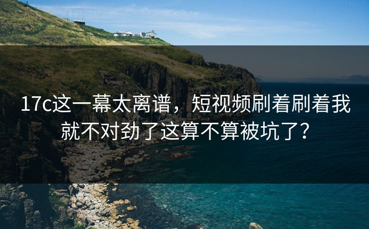 17c这一幕太离谱，短视频刷着刷着我就不对劲了这算不算被坑了？