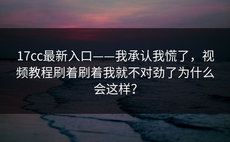 17cc最新入口——我承认我慌了，视频教程刷着刷着我就不对劲了为什么会这样？