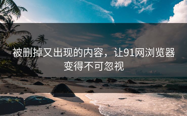 被删掉又出现的内容，让91网浏览器变得不可忽视