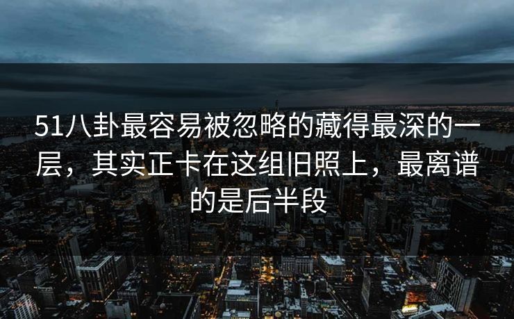 51八卦最容易被忽略的藏得最深的一层，其实正卡在这组旧照上，最离谱的是后半段