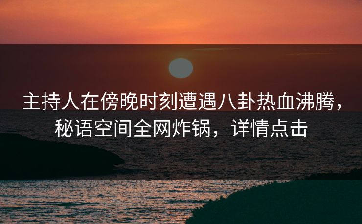主持人在傍晚时刻遭遇八卦热血沸腾，秘语空间全网炸锅，详情点击