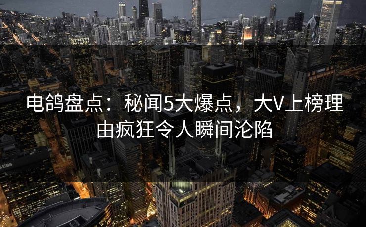 电鸽盘点：秘闻5大爆点，大V上榜理由疯狂令人瞬间沦陷