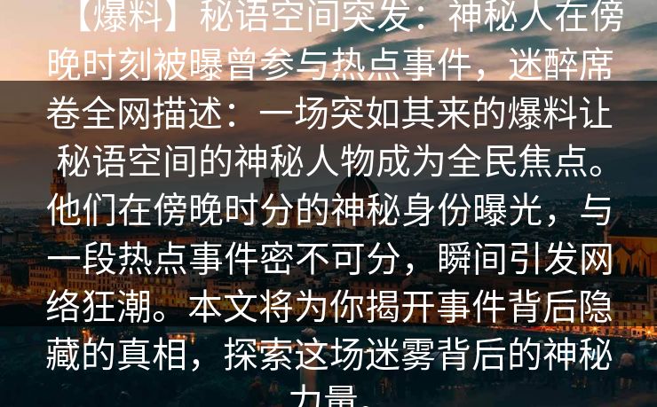 【爆料】秘语空间突发：神秘人在傍晚时刻被曝曾参与热点事件，迷醉席卷全网描述：一场突如其来的爆料让秘语空间的神秘人物成为全民焦点。他们在傍晚时分的神秘身份曝光，与一段热点事件密不可分，瞬间引发网络狂潮。本文将为你揭开事件背后隐藏的真相，探索这场迷雾背后的神秘力量。