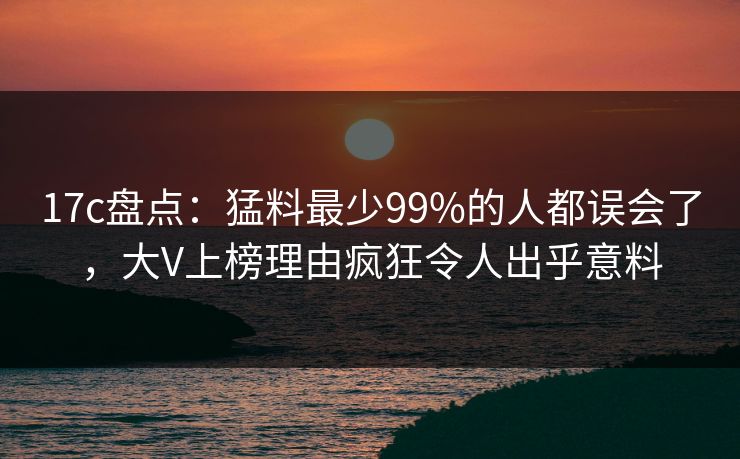 17c盘点：猛料最少99%的人都误会了，大V上榜理由疯狂令人出乎意料
