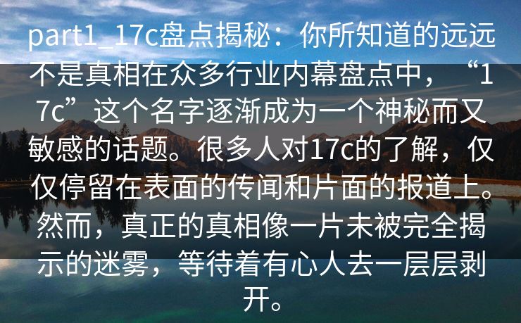 part1_17c盘点揭秘：你所知道的远远不是真相在众多行业内幕盘点中，“17c”这个名字逐渐成为一个神秘而又敏感的话题。很多人对17c的了解，仅仅停留在表面的传闻和片面的报道上。然而，真正的真相像一片未被完全揭示的迷雾，等待着有心人去一层层剥开。