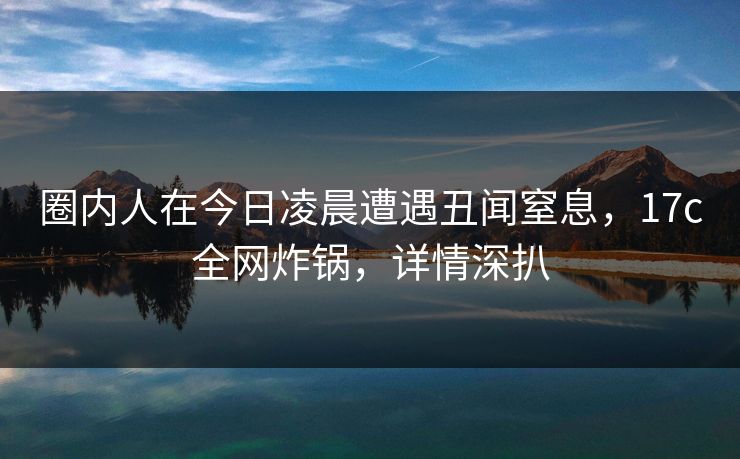 圈内人在今日凌晨遭遇丑闻窒息，17c全网炸锅，详情深扒