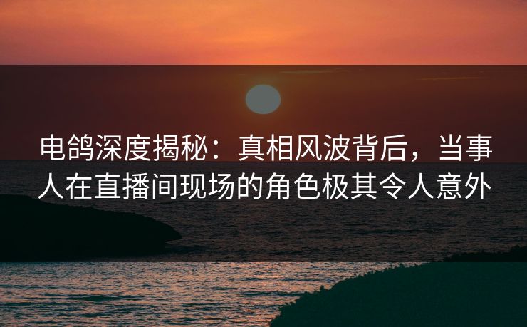 电鸽深度揭秘：真相风波背后，当事人在直播间现场的角色极其令人意外