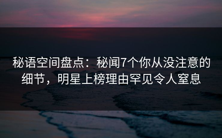 秘语空间盘点：秘闻7个你从没注意的细节，明星上榜理由罕见令人窒息