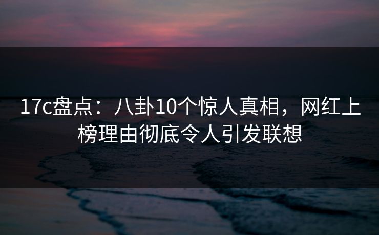17c盘点：八卦10个惊人真相，网红上榜理由彻底令人引发联想