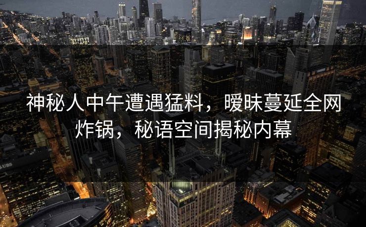 神秘人中午遭遇猛料，暧昧蔓延全网炸锅，秘语空间揭秘内幕