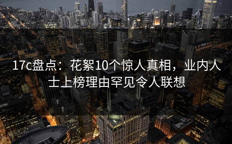 17c盘点：花絮10个惊人真相，业内人士上榜理由罕见令人联想