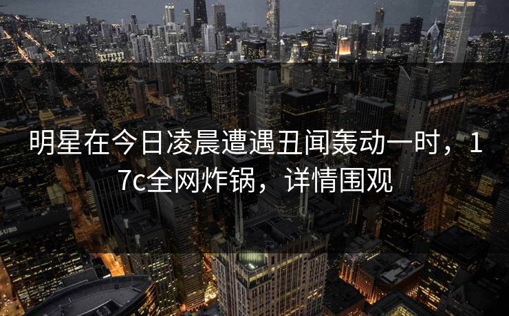明星在今日凌晨遭遇丑闻轰动一时，17c全网炸锅，详情围观
