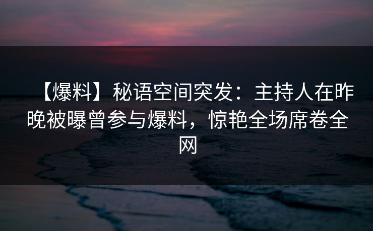 【爆料】秘语空间突发：主持人在昨晚被曝曾参与爆料，惊艳全场席卷全网