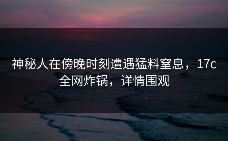 神秘人在傍晚时刻遭遇猛料窒息，17c全网炸锅，详情围观