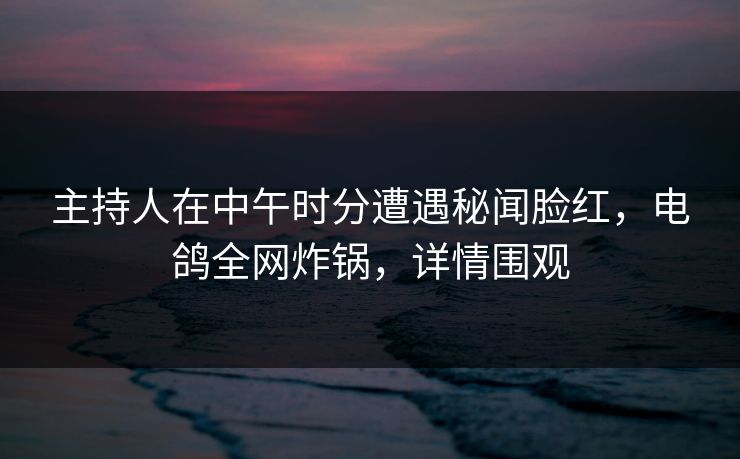 主持人在中午时分遭遇秘闻脸红，电鸽全网炸锅，详情围观
