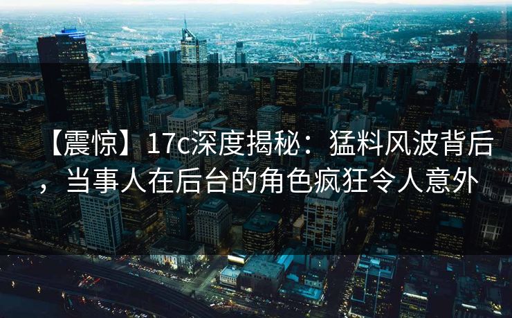 【震惊】17c深度揭秘：猛料风波背后，当事人在后台的角色疯狂令人意外