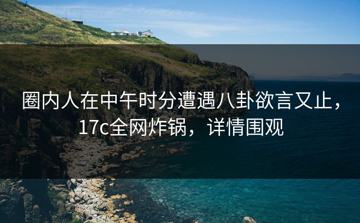 圈内人在中午时分遭遇八卦欲言又止，17c全网炸锅，详情围观