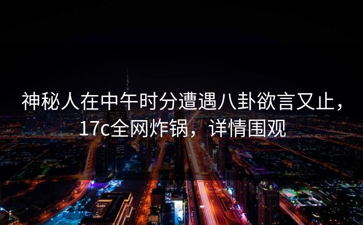 神秘人在中午时分遭遇八卦欲言又止，17c全网炸锅，详情围观