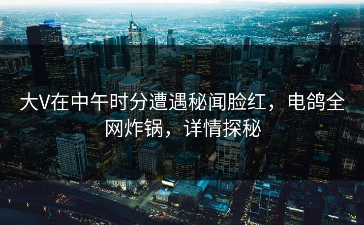 大V在中午时分遭遇秘闻脸红，电鸽全网炸锅，详情探秘