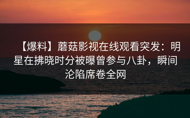 【爆料】蘑菇影视在线观看突发:明星在拂晓时分被曝曾参与八卦,瞬间沦陷席卷全网 【爆料】蘑菇影视在线观看突发:明星在拂晓时分被曝曾参与八卦,瞬间沦陷席卷全网