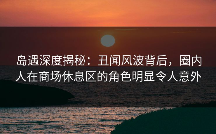 岛遇深度揭秘：丑闻风波背后，圈内人在商场休息区的角色明显令人意外