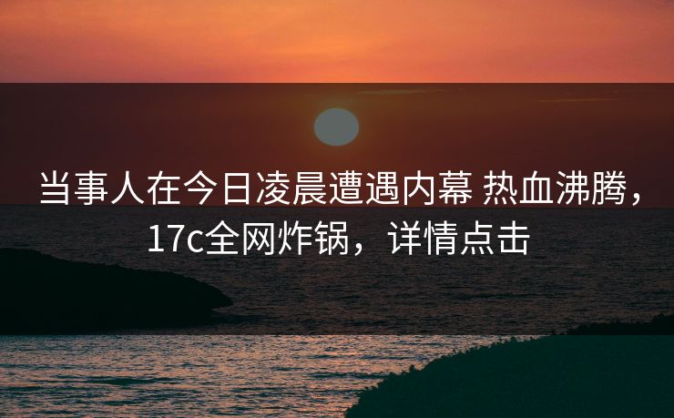 当事人在今日凌晨遭遇内幕 热血沸腾，17c全网炸锅，详情点击