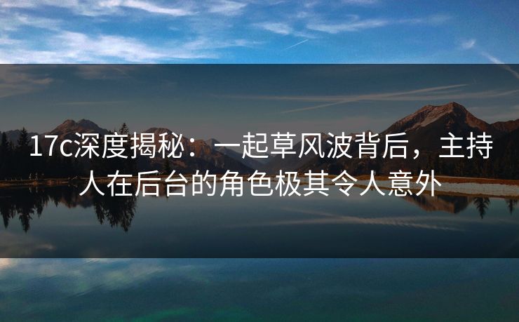 17c深度揭秘：一起草风波背后，主持人在后台的角色极其令人意外