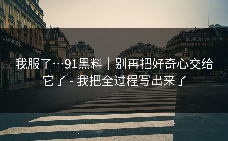 我服了…91黑料｜别再把好奇心交给它了 - 我把全过程写出来了