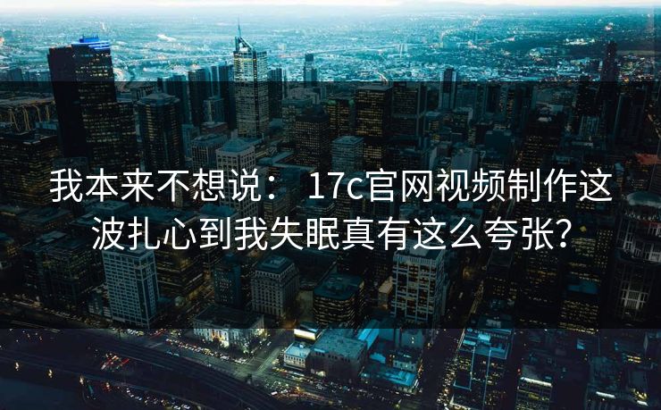 我本来不想说： 17c官网视频制作这波扎心到我失眠真有这么夸张？